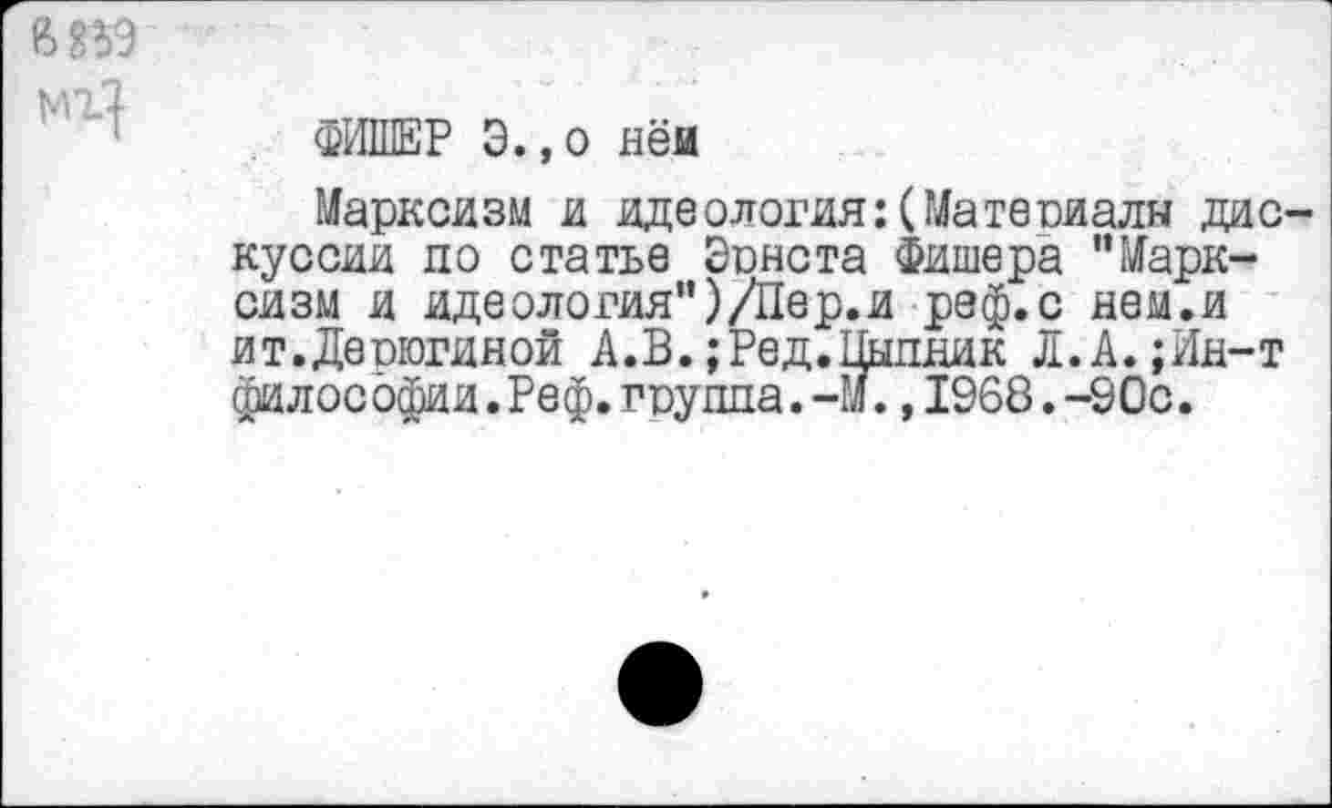 ﻿мг]
ФИШЕР Э.,о нём
Марксизм и идеология:(Материалы дискуссии по статье Эрнста Фишера "Марксизм и идеология")/Пер.и реф.с нем.и ит.Деоюгиной А.В.;Ред.Пыпник Л.А.;Ин-т философии.Реф.группа.-М.,1968.-90с.